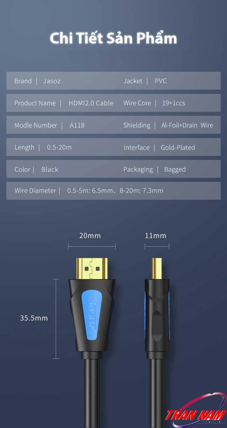 Cáp HDMI Jasoz A118 – Chi Tiết Sản Phẩm, Đầu Mạ Vàng, Lõi Đồng 19+1, Dài 0.5m–20m (T-A251 → T-A225) Chi tiết sản phẩm cáp HDMI Jasoz A118 – lõi đồng 19+1, vỏ PVC, chống nhiễu, đầu cáp mạ vàng, đường kính dây 6.5mm đến 7.3mm, hỗ trợ 4K Ultra HD. Chiều dài 0.5m T-A251, 1m T-A216, 1.5m T-A217, 2m T-A218, 3m T-A219, 5m T-A220, 8m T-A221, 10m T-A222, 12m T-A223, 15m T-A224, 20m T-A225
