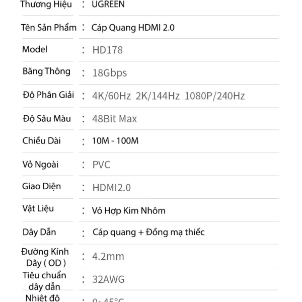 Dây HDMI Sợi Quang Dài 15M Hỗ Trợ 4K@60Hz HDR Ugreen 45504 13 Thông số kỹ thuật Cáp HDMI 2.0 Sợi Quang Ugreen HD178 – Ugreen 45503, 45504, 45505, 45506, 45507, 45508, 45509, 45510, 45511, 45512 – băng thông 18Gbps, hỗ trợ 4K@60Hz, HDR, ARC, Dolby TrueHD, lõi quang + đồng mạ thiếc, vỏ hợp kim nhôm chống nhiễu.