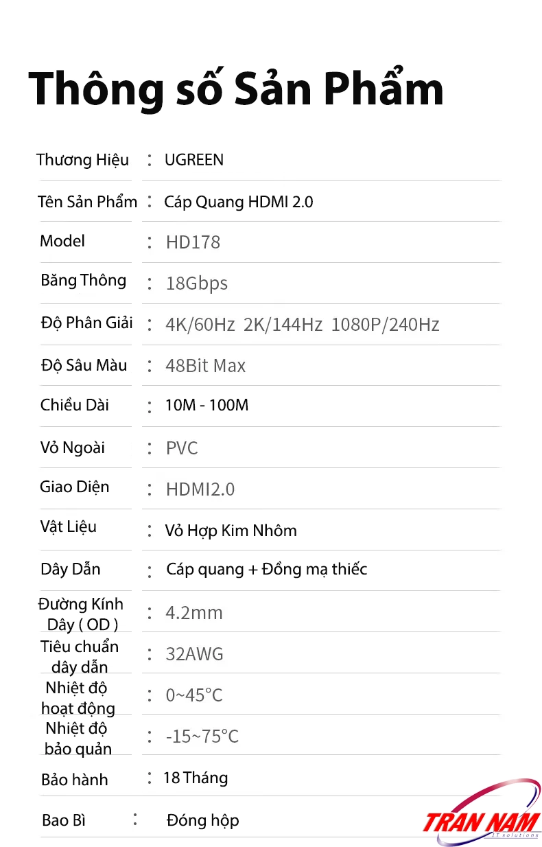 Thông số chi tiết – Cáp HDMI 2.0 Sợi Quang Ugreen HD178 (Ugreen 45503–45512) băng thông 18Gbps, hỗ trợ 4K@60Hz, HDR, cấu tạo lõi quang và đồng mạ thiếc chống nhiễu. Thông số kỹ thuật Cáp HDMI 2.0 Sợi Quang Ugreen HD178 – Ugreen 45503, 45504, 45505, 45506, 45507, 45508, 45509, 45510, 45511, 45512 – băng thông 18Gbps, hỗ trợ 4K@60Hz, HDR, ARC, Dolby TrueHD, lõi quang + đồng mạ thiếc, vỏ hợp kim nhôm chống nhiễu.